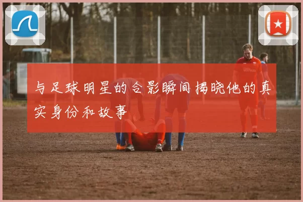 与足球明星的合影瞬间揭晓他的真实身份和故事