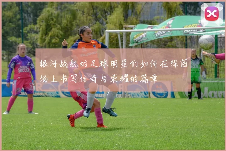 银河战舰的足球明星们如何在绿茵场上书写传奇与荣耀的篇章