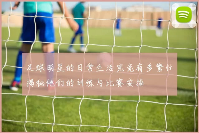 足球明星的日常生活究竟有多繁忙揭秘他们的训练与比赛安排