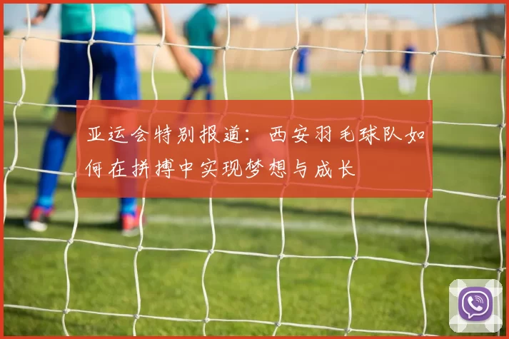 亚运会特别报道：西安羽毛球队如何在拼搏中实现梦想与成长