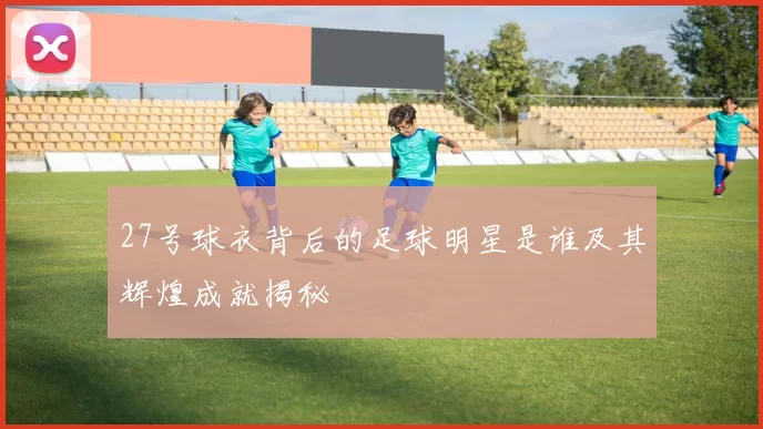 27号球衣背后的足球明星是谁及其辉煌成就揭秘