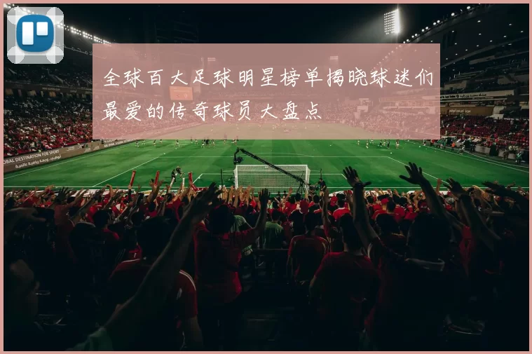 全球百大足球明星榜单揭晓球迷们最爱的传奇球员大盘点