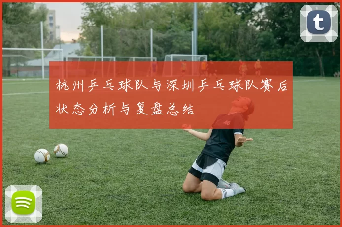 杭州乒乓球队与深圳乒乓球队赛后状态分析与复盘总结