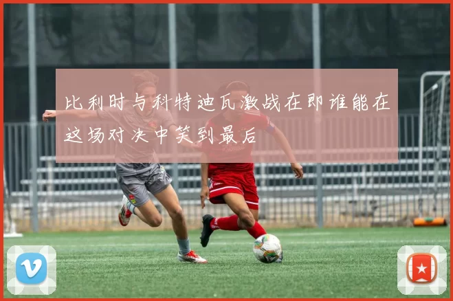 比利时与科特迪瓦激战在即谁能在这场对决中笑到最后