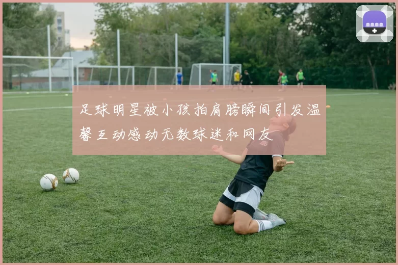 足球明星被小孩拍肩膀瞬间引发温馨互动感动无数球迷和网友