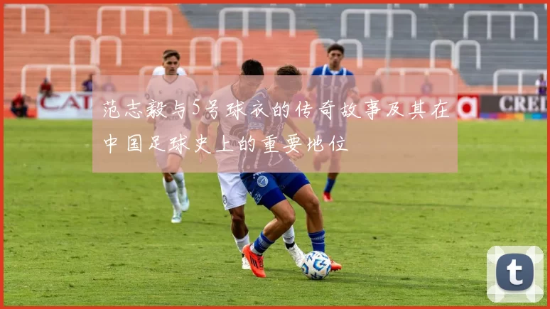 范志毅与5号球衣的传奇故事及其在中国足球史上的重要地位