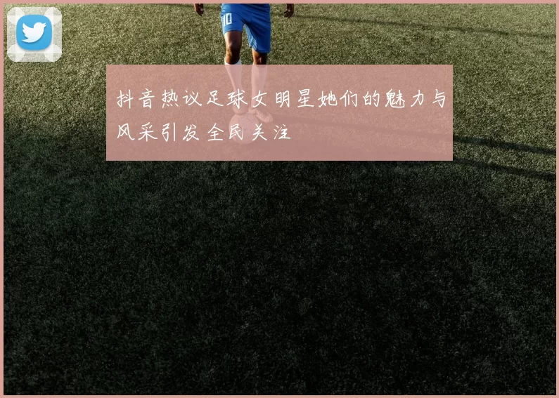 抖音热议足球女明星她们的魅力与风采引发全民关注