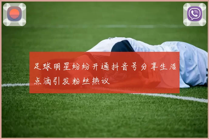 足球明星纷纷开通抖音号分享生活点滴引发粉丝热议