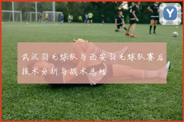 武汉羽毛球队与西安羽毛球队赛后技术分析与战术总结