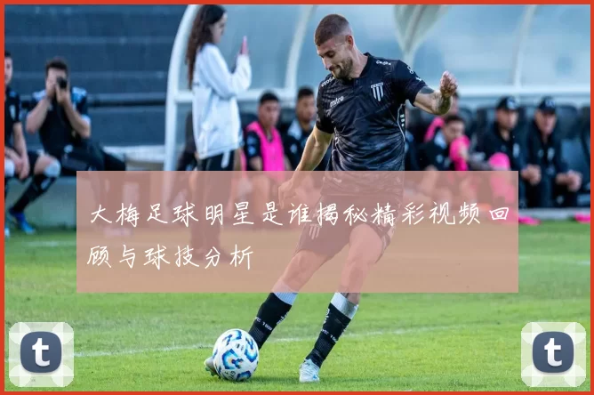 大梅足球明星是谁揭秘精彩视频回顾与球技分析