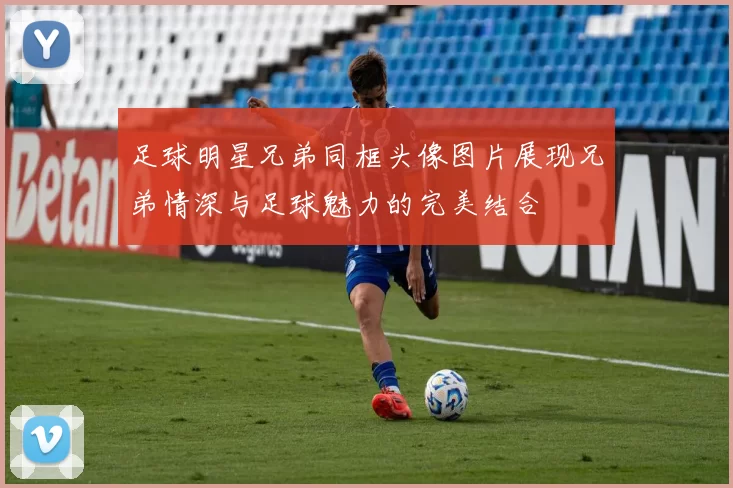 足球明星兄弟同框头像图片展现兄弟情深与足球魅力的完美结合