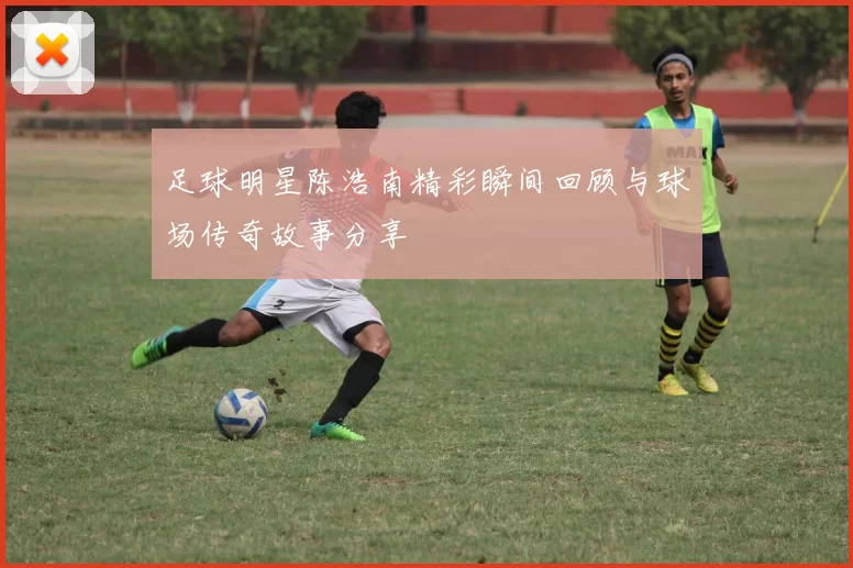足球明星陈浩南精彩瞬间回顾与球场传奇故事分享