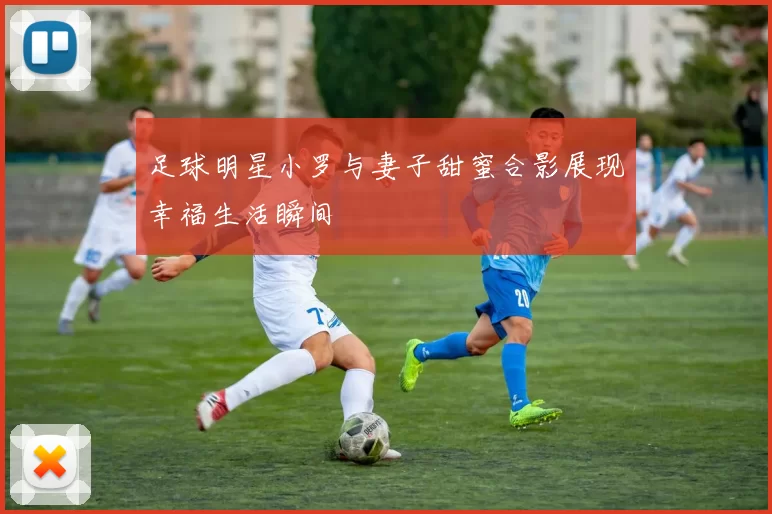 足球明星小罗与妻子甜蜜合影展现幸福生活瞬间