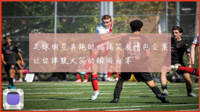 足球明星奔跑时的搞笑表情包合集让你捧腹大笑的瞬间分享