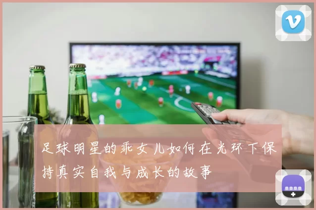 足球明星的乖女儿如何在光环下保持真实自我与成长的故事
