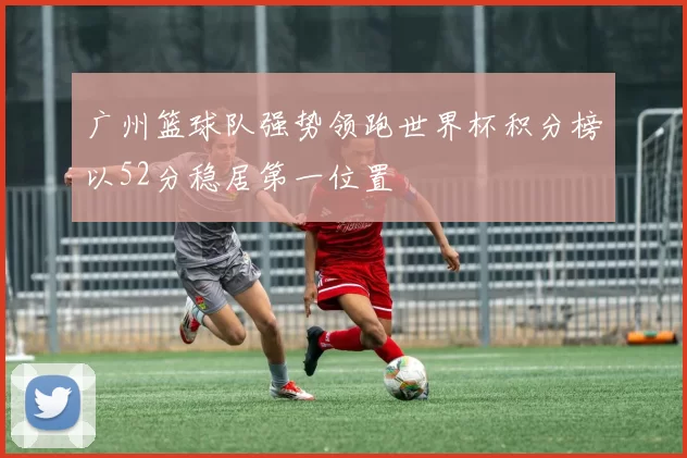 广州篮球队强势领跑世界杯积分榜以52分稳居第一位置