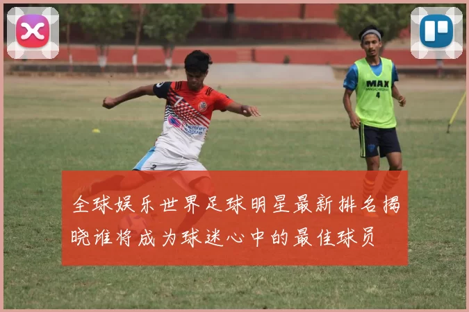 全球娱乐世界足球明星最新排名揭晓谁将成为球迷心中的最佳球员