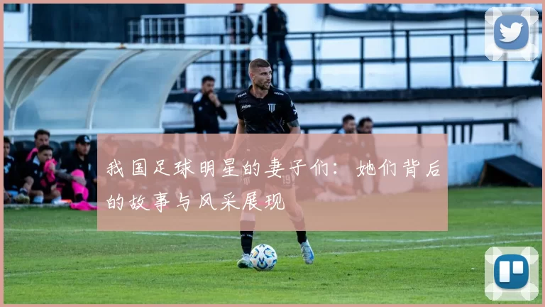 我国足球明星的妻子们：她们背后的故事与风采展现